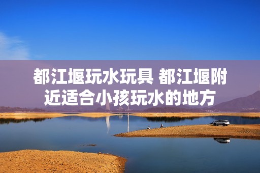 都江堰玩水玩具 都江堰附近适合小孩玩水的地方